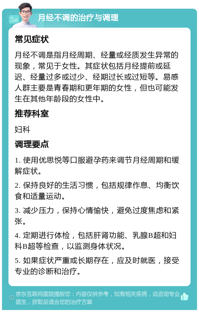 月经不调的治疗与调理 常见症状 月经不调是指月经周期、经量或经质发生异常的现象，常见于女性。其症状包括月经提前或延迟、经量过多或过少、经期过长或过短等。易感人群主要是青春期和更年期的女性，但也可能发生在其他年龄段的女性中。 推荐科室 妇科 调理要点 1. 使用优思悦等口服避孕药来调节月经周期和缓解症状。 2. 保持良好的生活习惯，包括规律作息、均衡饮食和适量运动。 3. 减少压力，保持心情愉快，避免过度焦虑和紧张。 4. 定期进行体检，包括肝肾功能、乳腺B超和妇科B超等检查，以监测身体状况。 5. 如果症状严重或长期存在，应及时就医，接受专业的诊断和治疗。