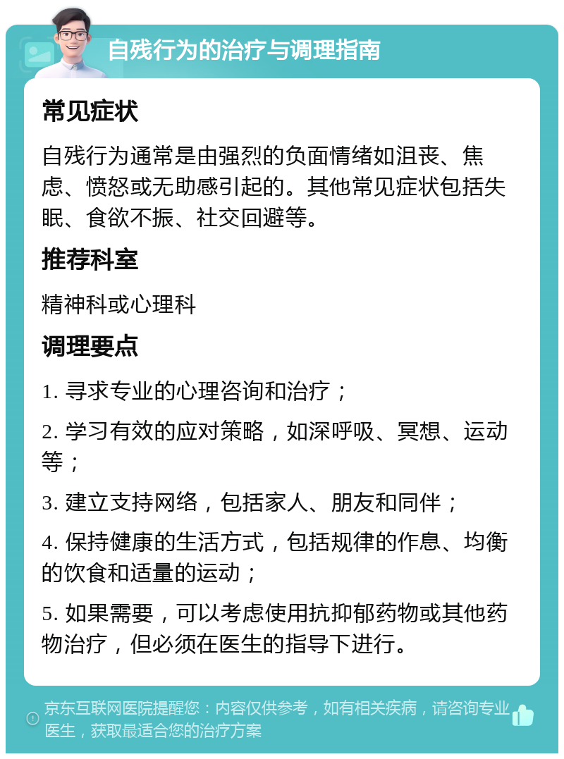 自残行为的治疗与调理指南 常见症状 自残行为通常是由强烈的负面情绪如沮丧、焦虑、愤怒或无助感引起的。其他常见症状包括失眠、食欲不振、社交回避等。 推荐科室 精神科或心理科 调理要点 1. 寻求专业的心理咨询和治疗； 2. 学习有效的应对策略，如深呼吸、冥想、运动等； 3. 建立支持网络，包括家人、朋友和同伴； 4. 保持健康的生活方式，包括规律的作息、均衡的饮食和适量的运动； 5. 如果需要，可以考虑使用抗抑郁药物或其他药物治疗，但必须在医生的指导下进行。