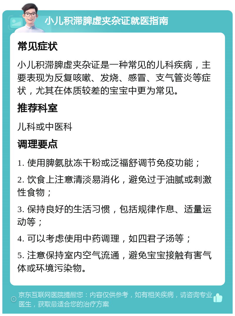 小儿积滞脾虚夹杂证就医指南 常见症状 小儿积滞脾虚夹杂证是一种常见的儿科疾病，主要表现为反复咳嗽、发烧、感冒、支气管炎等症状，尤其在体质较差的宝宝中更为常见。 推荐科室 儿科或中医科 调理要点 1. 使用脾氨肽冻干粉或泛福舒调节免疫功能； 2. 饮食上注意清淡易消化，避免过于油腻或刺激性食物； 3. 保持良好的生活习惯，包括规律作息、适量运动等； 4. 可以考虑使用中药调理，如四君子汤等； 5. 注意保持室内空气流通，避免宝宝接触有害气体或环境污染物。