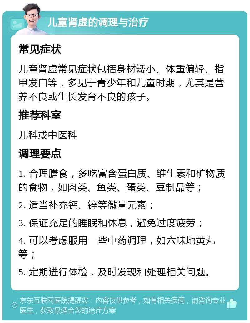 儿童肾虚的调理与治疗 常见症状 儿童肾虚常见症状包括身材矮小、体重偏轻、指甲发白等，多见于青少年和儿童时期，尤其是营养不良或生长发育不良的孩子。 推荐科室 儿科或中医科 调理要点 1. 合理膳食，多吃富含蛋白质、维生素和矿物质的食物，如肉类、鱼类、蛋类、豆制品等； 2. 适当补充钙、锌等微量元素； 3. 保证充足的睡眠和休息，避免过度疲劳； 4. 可以考虑服用一些中药调理，如六味地黄丸等； 5. 定期进行体检，及时发现和处理相关问题。