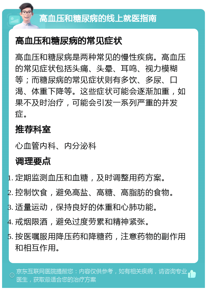 高血压和糖尿病的线上就医指南 高血压和糖尿病的常见症状 高血压和糖尿病是两种常见的慢性疾病。高血压的常见症状包括头痛、头晕、耳鸣、视力模糊等；而糖尿病的常见症状则有多饮、多尿、口渴、体重下降等。这些症状可能会逐渐加重，如果不及时治疗，可能会引发一系列严重的并发症。 推荐科室 心血管内科、内分泌科 调理要点 定期监测血压和血糖，及时调整用药方案。 控制饮食，避免高盐、高糖、高脂肪的食物。 适量运动，保持良好的体重和心肺功能。 戒烟限酒，避免过度劳累和精神紧张。 按医嘱服用降压药和降糖药，注意药物的副作用和相互作用。