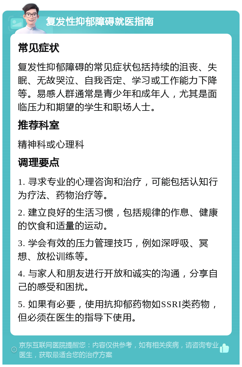 复发性抑郁障碍就医指南 常见症状 复发性抑郁障碍的常见症状包括持续的沮丧、失眠、无故哭泣、自我否定、学习或工作能力下降等。易感人群通常是青少年和成年人，尤其是面临压力和期望的学生和职场人士。 推荐科室 精神科或心理科 调理要点 1. 寻求专业的心理咨询和治疗，可能包括认知行为疗法、药物治疗等。 2. 建立良好的生活习惯，包括规律的作息、健康的饮食和适量的运动。 3. 学会有效的压力管理技巧，例如深呼吸、冥想、放松训练等。 4. 与家人和朋友进行开放和诚实的沟通，分享自己的感受和困扰。 5. 如果有必要，使用抗抑郁药物如SSRI类药物，但必须在医生的指导下使用。