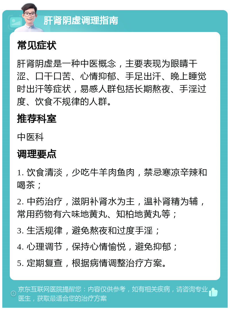 肝肾阴虚调理指南 常见症状 肝肾阴虚是一种中医概念，主要表现为眼睛干涩、口干口苦、心情抑郁、手足出汗、晚上睡觉时出汗等症状，易感人群包括长期熬夜、手淫过度、饮食不规律的人群。 推荐科室 中医科 调理要点 1. 饮食清淡，少吃牛羊肉鱼肉，禁忌寒凉辛辣和喝茶； 2. 中药治疗，滋阴补肾水为主，温补肾精为辅，常用药物有六味地黄丸、知柏地黄丸等； 3. 生活规律，避免熬夜和过度手淫； 4. 心理调节，保持心情愉悦，避免抑郁； 5. 定期复查，根据病情调整治疗方案。