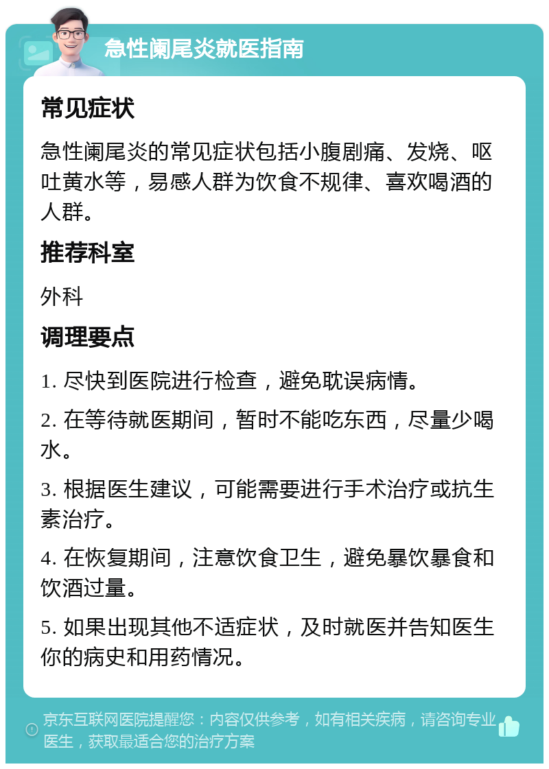 急性阑尾炎就医指南 常见症状 急性阑尾炎的常见症状包括小腹剧痛、发烧、呕吐黄水等，易感人群为饮食不规律、喜欢喝酒的人群。 推荐科室 外科 调理要点 1. 尽快到医院进行检查，避免耽误病情。 2. 在等待就医期间，暂时不能吃东西，尽量少喝水。 3. 根据医生建议，可能需要进行手术治疗或抗生素治疗。 4. 在恢复期间，注意饮食卫生，避免暴饮暴食和饮酒过量。 5. 如果出现其他不适症状，及时就医并告知医生你的病史和用药情况。