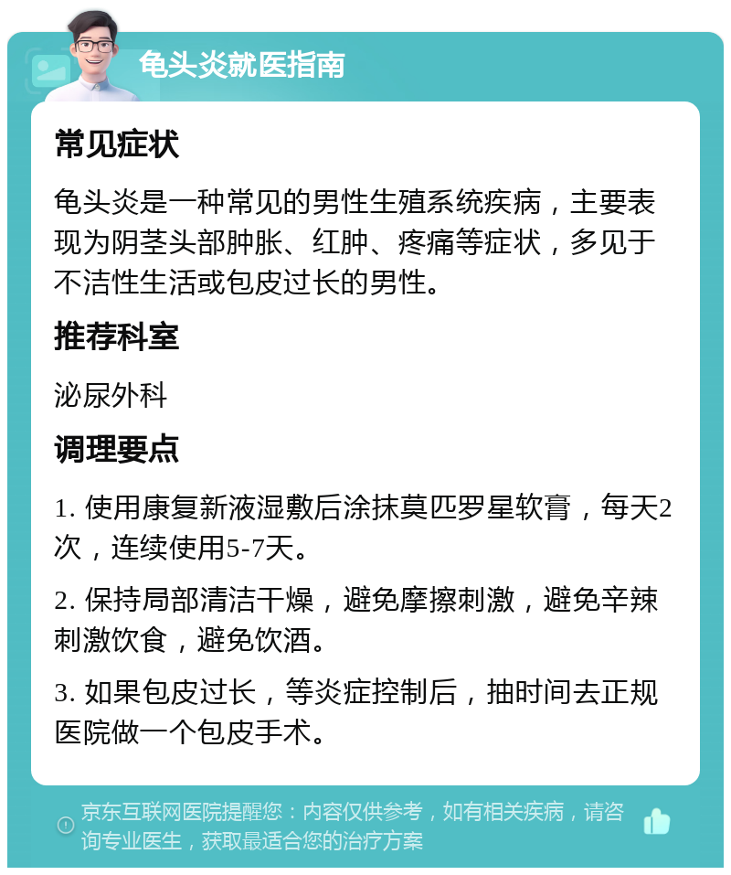 龟头炎就医指南 常见症状 龟头炎是一种常见的男性生殖系统疾病，主要表现为阴茎头部肿胀、红肿、疼痛等症状，多见于不洁性生活或包皮过长的男性。 推荐科室 泌尿外科 调理要点 1. 使用康复新液湿敷后涂抹莫匹罗星软膏，每天2次，连续使用5-7天。 2. 保持局部清洁干燥，避免摩擦刺激，避免辛辣刺激饮食，避免饮酒。 3. 如果包皮过长，等炎症控制后，抽时间去正规医院做一个包皮手术。