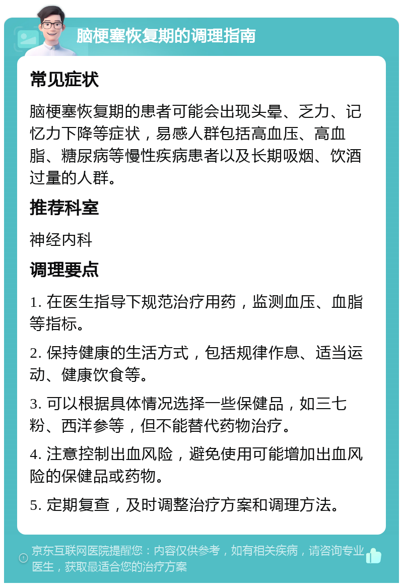 脑梗塞恢复期的调理指南 常见症状 脑梗塞恢复期的患者可能会出现头晕、乏力、记忆力下降等症状，易感人群包括高血压、高血脂、糖尿病等慢性疾病患者以及长期吸烟、饮酒过量的人群。 推荐科室 神经内科 调理要点 1. 在医生指导下规范治疗用药，监测血压、血脂等指标。 2. 保持健康的生活方式，包括规律作息、适当运动、健康饮食等。 3. 可以根据具体情况选择一些保健品，如三七粉、西洋参等，但不能替代药物治疗。 4. 注意控制出血风险，避免使用可能增加出血风险的保健品或药物。 5. 定期复查，及时调整治疗方案和调理方法。