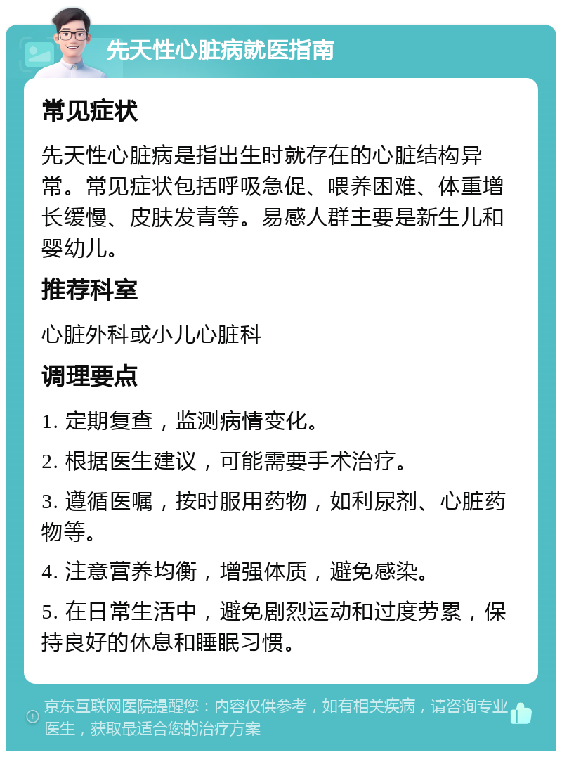 先天性心脏病就医指南 常见症状 先天性心脏病是指出生时就存在的心脏结构异常。常见症状包括呼吸急促、喂养困难、体重增长缓慢、皮肤发青等。易感人群主要是新生儿和婴幼儿。 推荐科室 心脏外科或小儿心脏科 调理要点 1. 定期复查，监测病情变化。 2. 根据医生建议，可能需要手术治疗。 3. 遵循医嘱，按时服用药物，如利尿剂、心脏药物等。 4. 注意营养均衡，增强体质，避免感染。 5. 在日常生活中，避免剧烈运动和过度劳累，保持良好的休息和睡眠习惯。