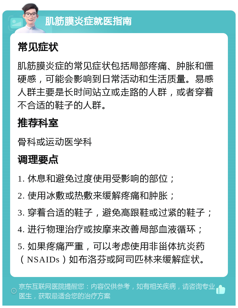 肌筋膜炎症就医指南 常见症状 肌筋膜炎症的常见症状包括局部疼痛、肿胀和僵硬感，可能会影响到日常活动和生活质量。易感人群主要是长时间站立或走路的人群，或者穿着不合适的鞋子的人群。 推荐科室 骨科或运动医学科 调理要点 1. 休息和避免过度使用受影响的部位； 2. 使用冰敷或热敷来缓解疼痛和肿胀； 3. 穿着合适的鞋子，避免高跟鞋或过紧的鞋子； 4. 进行物理治疗或按摩来改善局部血液循环； 5. 如果疼痛严重，可以考虑使用非甾体抗炎药（NSAIDs）如布洛芬或阿司匹林来缓解症状。