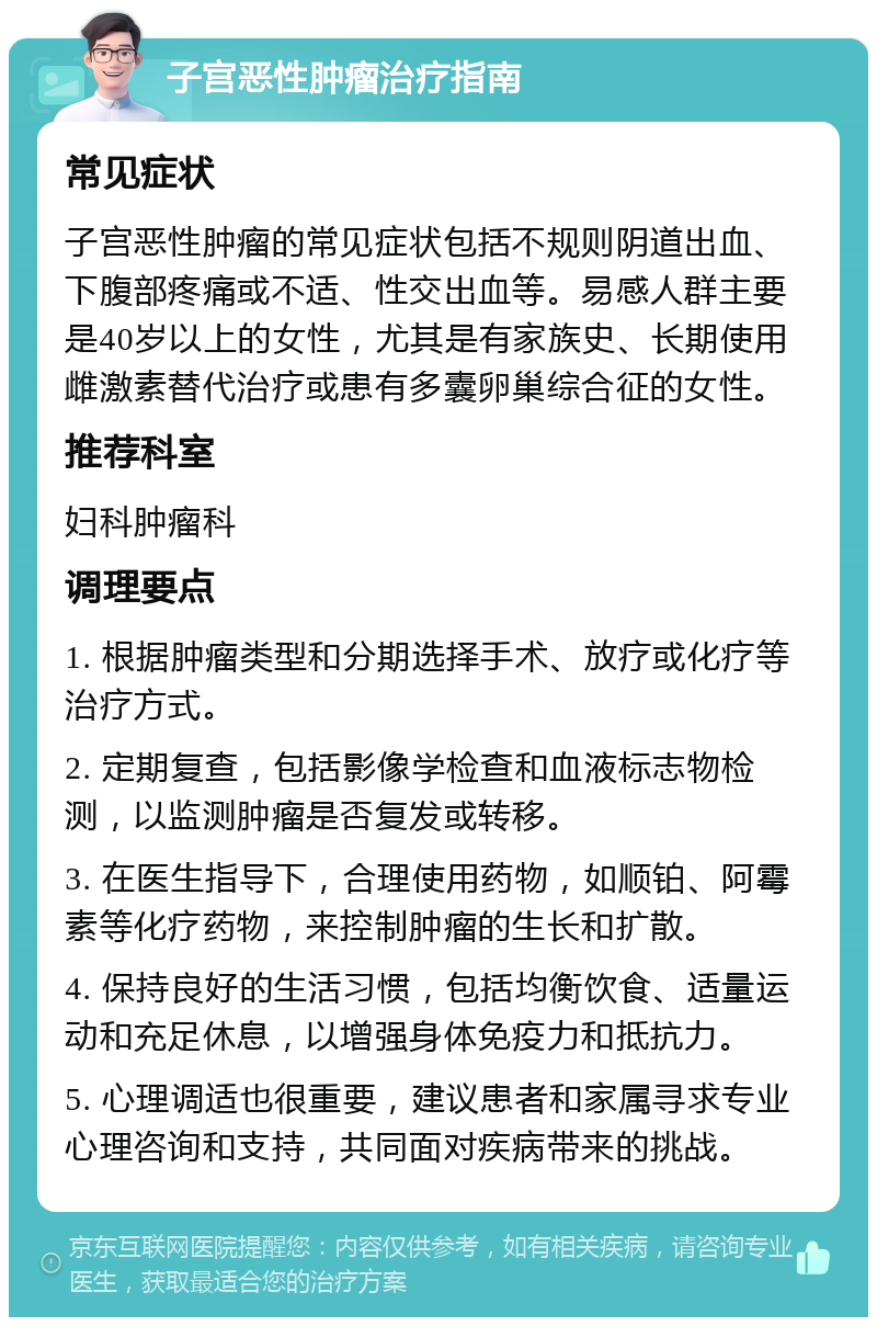 子宫恶性肿瘤治疗指南 常见症状 子宫恶性肿瘤的常见症状包括不规则阴道出血、下腹部疼痛或不适、性交出血等。易感人群主要是40岁以上的女性，尤其是有家族史、长期使用雌激素替代治疗或患有多囊卵巢综合征的女性。 推荐科室 妇科肿瘤科 调理要点 1. 根据肿瘤类型和分期选择手术、放疗或化疗等治疗方式。 2. 定期复查，包括影像学检查和血液标志物检测，以监测肿瘤是否复发或转移。 3. 在医生指导下，合理使用药物，如顺铂、阿霉素等化疗药物，来控制肿瘤的生长和扩散。 4. 保持良好的生活习惯，包括均衡饮食、适量运动和充足休息，以增强身体免疫力和抵抗力。 5. 心理调适也很重要，建议患者和家属寻求专业心理咨询和支持，共同面对疾病带来的挑战。