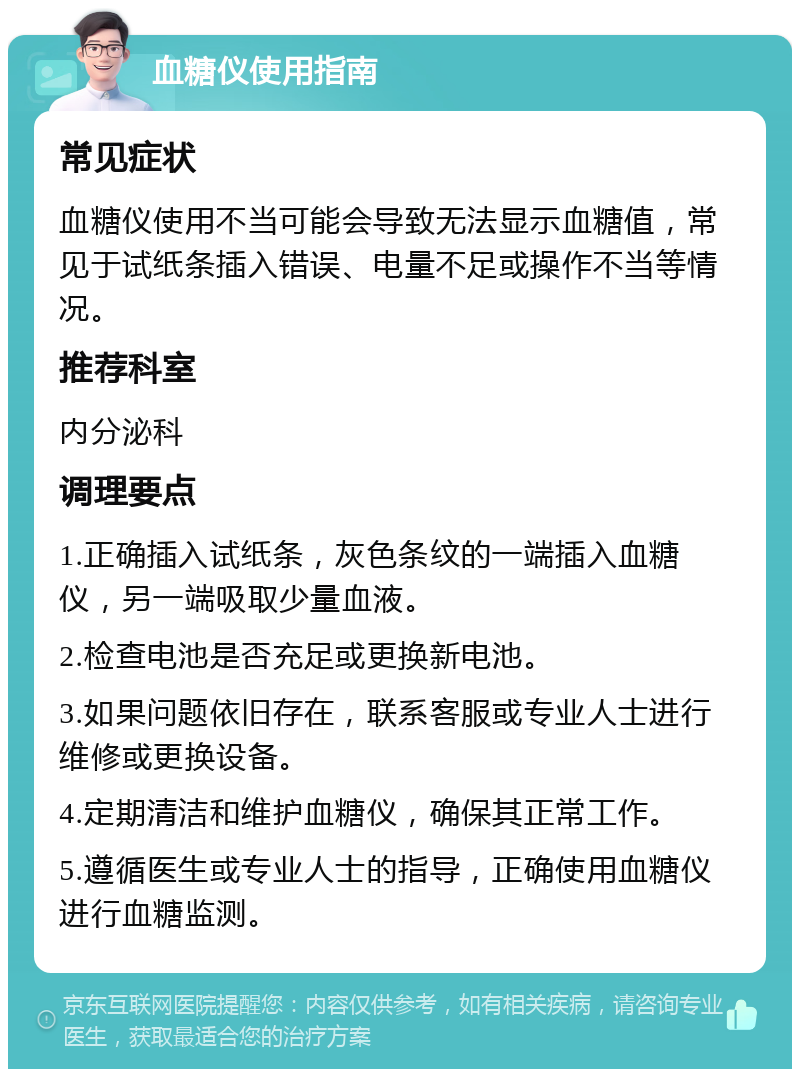 血糖仪使用指南 常见症状 血糖仪使用不当可能会导致无法显示血糖值，常见于试纸条插入错误、电量不足或操作不当等情况。 推荐科室 内分泌科 调理要点 1.正确插入试纸条，灰色条纹的一端插入血糖仪，另一端吸取少量血液。 2.检查电池是否充足或更换新电池。 3.如果问题依旧存在，联系客服或专业人士进行维修或更换设备。 4.定期清洁和维护血糖仪，确保其正常工作。 5.遵循医生或专业人士的指导，正确使用血糖仪进行血糖监测。