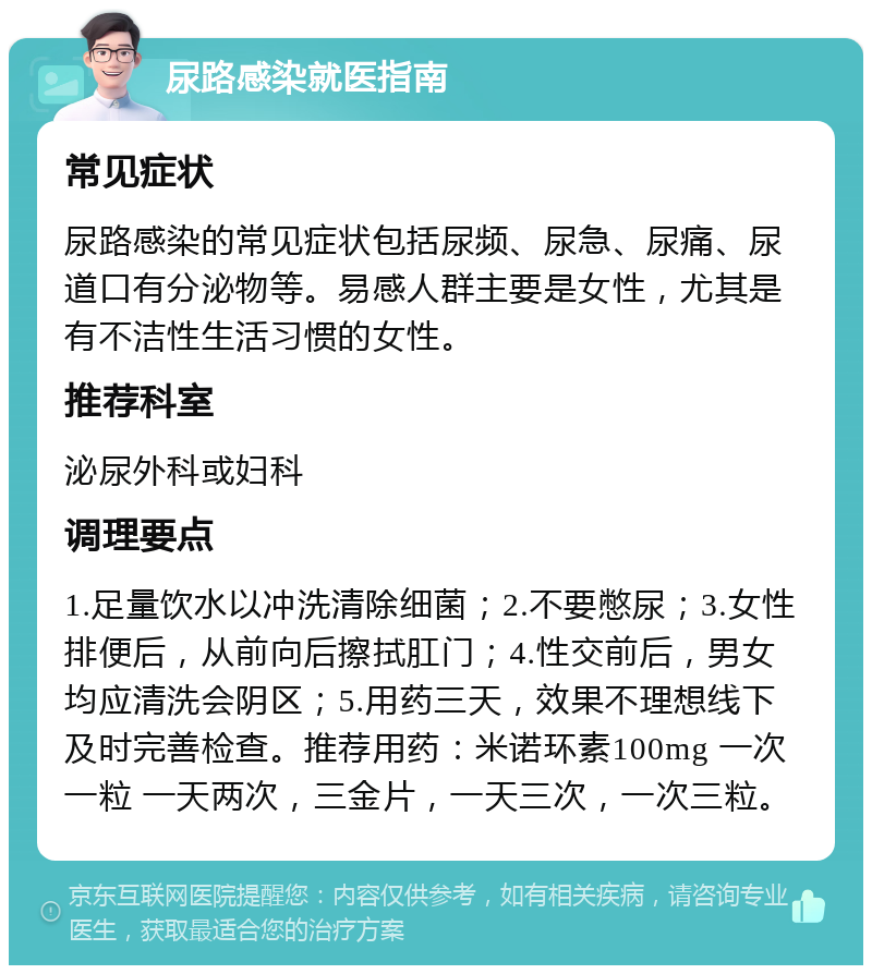 尿路感染就医指南 常见症状 尿路感染的常见症状包括尿频、尿急、尿痛、尿道口有分泌物等。易感人群主要是女性，尤其是有不洁性生活习惯的女性。 推荐科室 泌尿外科或妇科 调理要点 1.足量饮水以冲洗清除细菌；2.不要憋尿；3.女性排便后，从前向后擦拭肛门；4.性交前后，男女均应清洗会阴区；5.用药三天，效果不理想线下及时完善检查。推荐用药：米诺环素100mg 一次一粒 一天两次，三金片，一天三次，一次三粒。