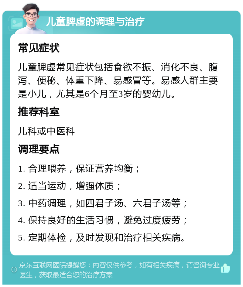 儿童脾虚的调理与治疗 常见症状 儿童脾虚常见症状包括食欲不振、消化不良、腹泻、便秘、体重下降、易感冒等。易感人群主要是小儿，尤其是6个月至3岁的婴幼儿。 推荐科室 儿科或中医科 调理要点 1. 合理喂养，保证营养均衡； 2. 适当运动，增强体质； 3. 中药调理，如四君子汤、六君子汤等； 4. 保持良好的生活习惯，避免过度疲劳； 5. 定期体检，及时发现和治疗相关疾病。