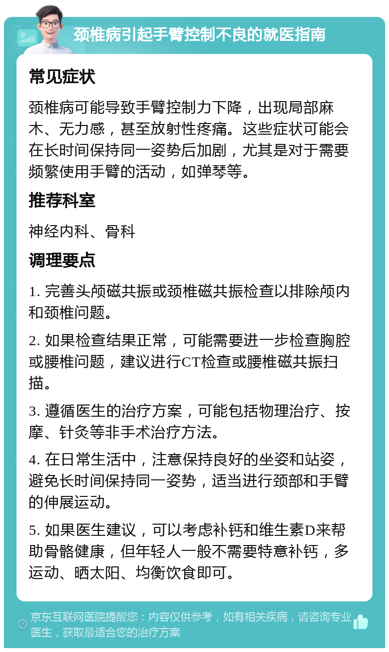 颈椎病引起手臂控制不良的就医指南 常见症状 颈椎病可能导致手臂控制力下降，出现局部麻木、无力感，甚至放射性疼痛。这些症状可能会在长时间保持同一姿势后加剧，尤其是对于需要频繁使用手臂的活动，如弹琴等。 推荐科室 神经内科、骨科 调理要点 1. 完善头颅磁共振或颈椎磁共振检查以排除颅内和颈椎问题。 2. 如果检查结果正常，可能需要进一步检查胸腔或腰椎问题，建议进行CT检查或腰椎磁共振扫描。 3. 遵循医生的治疗方案，可能包括物理治疗、按摩、针灸等非手术治疗方法。 4. 在日常生活中，注意保持良好的坐姿和站姿，避免长时间保持同一姿势，适当进行颈部和手臂的伸展运动。 5. 如果医生建议，可以考虑补钙和维生素D来帮助骨骼健康，但年轻人一般不需要特意补钙，多运动、晒太阳、均衡饮食即可。