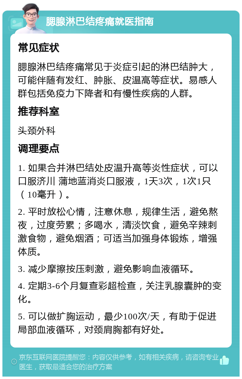 腮腺淋巴结疼痛就医指南 常见症状 腮腺淋巴结疼痛常见于炎症引起的淋巴结肿大，可能伴随有发红、肿胀、皮温高等症状。易感人群包括免疫力下降者和有慢性疾病的人群。 推荐科室 头颈外科 调理要点 1. 如果合并淋巴结处皮温升高等炎性症状，可以口服济川 蒲地蓝消炎口服液，1天3次，1次1只（10毫升）。 2. 平时放松心情，注意休息，规律生活，避免熬夜，过度劳累；多喝水，清淡饮食，避免辛辣刺激食物，避免烟酒；可适当加强身体锻炼，增强体质。 3. 减少摩擦按压刺激，避免影响血液循环。 4. 定期3-6个月复查彩超检查，关注乳腺囊肿的变化。 5. 可以做扩胸运动，最少100次/天，有助于促进局部血液循环，对颈肩胸都有好处。