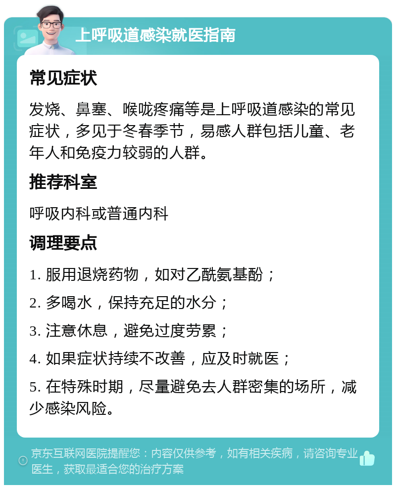 上呼吸道感染就医指南 常见症状 发烧、鼻塞、喉咙疼痛等是上呼吸道感染的常见症状，多见于冬春季节，易感人群包括儿童、老年人和免疫力较弱的人群。 推荐科室 呼吸内科或普通内科 调理要点 1. 服用退烧药物，如对乙酰氨基酚； 2. 多喝水，保持充足的水分； 3. 注意休息，避免过度劳累； 4. 如果症状持续不改善，应及时就医； 5. 在特殊时期，尽量避免去人群密集的场所，减少感染风险。