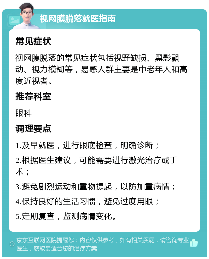 视网膜脱落就医指南 常见症状 视网膜脱落的常见症状包括视野缺损、黑影飘动、视力模糊等，易感人群主要是中老年人和高度近视者。 推荐科室 眼科 调理要点 1.及早就医，进行眼底检查，明确诊断； 2.根据医生建议，可能需要进行激光治疗或手术； 3.避免剧烈运动和重物提起，以防加重病情； 4.保持良好的生活习惯，避免过度用眼； 5.定期复查，监测病情变化。