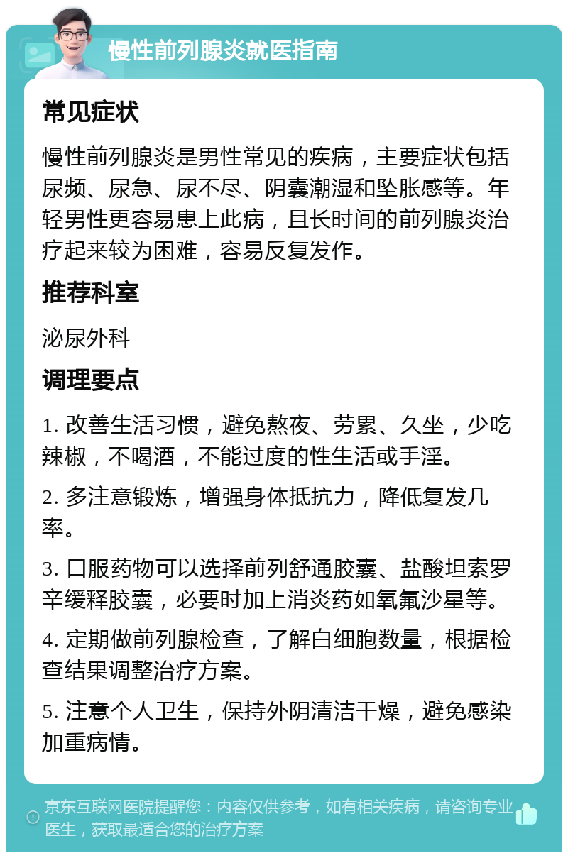 慢性前列腺炎就医指南 常见症状 慢性前列腺炎是男性常见的疾病，主要症状包括尿频、尿急、尿不尽、阴囊潮湿和坠胀感等。年轻男性更容易患上此病，且长时间的前列腺炎治疗起来较为困难，容易反复发作。 推荐科室 泌尿外科 调理要点 1. 改善生活习惯，避免熬夜、劳累、久坐，少吃辣椒，不喝酒，不能过度的性生活或手淫。 2. 多注意锻炼，增强身体抵抗力，降低复发几率。 3. 口服药物可以选择前列舒通胶囊、盐酸坦索罗辛缓释胶囊，必要时加上消炎药如氧氟沙星等。 4. 定期做前列腺检查，了解白细胞数量，根据检查结果调整治疗方案。 5. 注意个人卫生，保持外阴清洁干燥，避免感染加重病情。