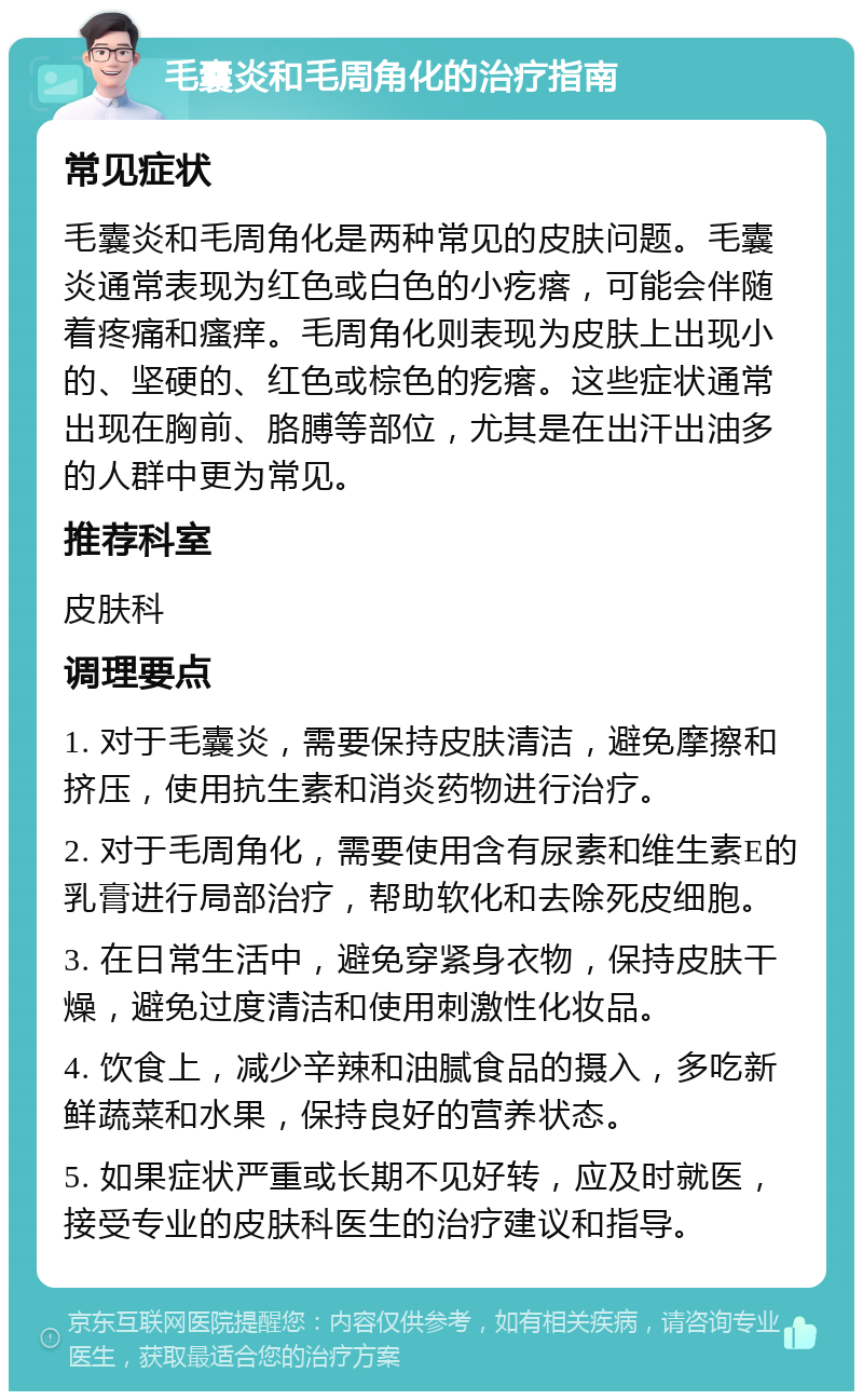 毛囊炎和毛周角化的治疗指南 常见症状 毛囊炎和毛周角化是两种常见的皮肤问题。毛囊炎通常表现为红色或白色的小疙瘩，可能会伴随着疼痛和瘙痒。毛周角化则表现为皮肤上出现小的、坚硬的、红色或棕色的疙瘩。这些症状通常出现在胸前、胳膊等部位，尤其是在出汗出油多的人群中更为常见。 推荐科室 皮肤科 调理要点 1. 对于毛囊炎，需要保持皮肤清洁，避免摩擦和挤压，使用抗生素和消炎药物进行治疗。 2. 对于毛周角化，需要使用含有尿素和维生素E的乳膏进行局部治疗，帮助软化和去除死皮细胞。 3. 在日常生活中，避免穿紧身衣物，保持皮肤干燥，避免过度清洁和使用刺激性化妆品。 4. 饮食上，减少辛辣和油腻食品的摄入，多吃新鲜蔬菜和水果，保持良好的营养状态。 5. 如果症状严重或长期不见好转，应及时就医，接受专业的皮肤科医生的治疗建议和指导。