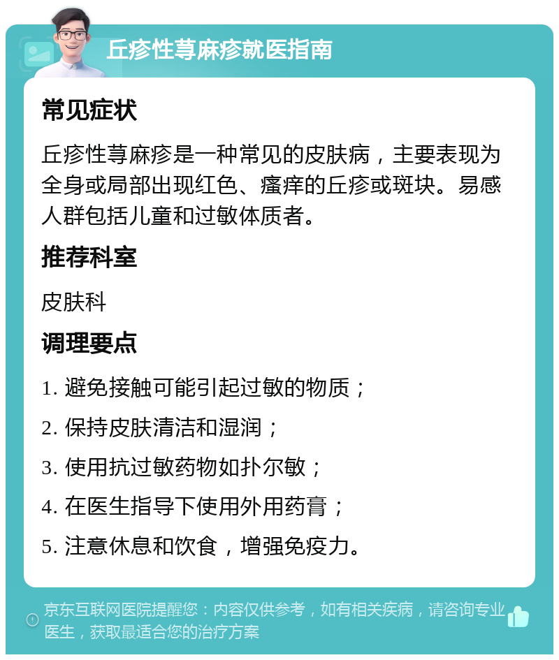 丘疹性荨麻疹就医指南 常见症状 丘疹性荨麻疹是一种常见的皮肤病，主要表现为全身或局部出现红色、瘙痒的丘疹或斑块。易感人群包括儿童和过敏体质者。 推荐科室 皮肤科 调理要点 1. 避免接触可能引起过敏的物质； 2. 保持皮肤清洁和湿润； 3. 使用抗过敏药物如扑尔敏； 4. 在医生指导下使用外用药膏； 5. 注意休息和饮食，增强免疫力。