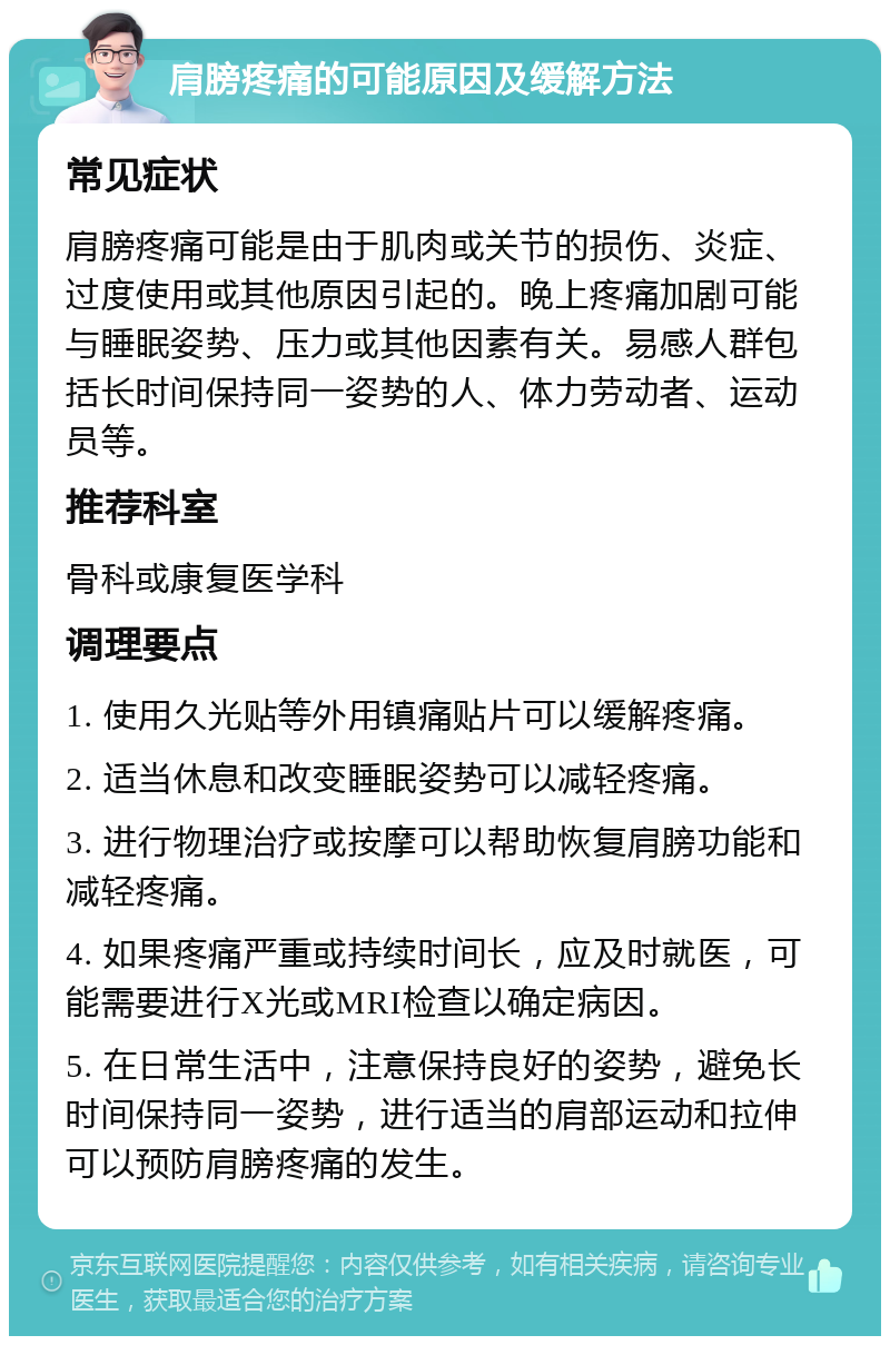 肩膀疼痛的可能原因及缓解方法 常见症状 肩膀疼痛可能是由于肌肉或关节的损伤、炎症、过度使用或其他原因引起的。晚上疼痛加剧可能与睡眠姿势、压力或其他因素有关。易感人群包括长时间保持同一姿势的人、体力劳动者、运动员等。 推荐科室 骨科或康复医学科 调理要点 1. 使用久光贴等外用镇痛贴片可以缓解疼痛。 2. 适当休息和改变睡眠姿势可以减轻疼痛。 3. 进行物理治疗或按摩可以帮助恢复肩膀功能和减轻疼痛。 4. 如果疼痛严重或持续时间长，应及时就医，可能需要进行X光或MRI检查以确定病因。 5. 在日常生活中，注意保持良好的姿势，避免长时间保持同一姿势，进行适当的肩部运动和拉伸可以预防肩膀疼痛的发生。