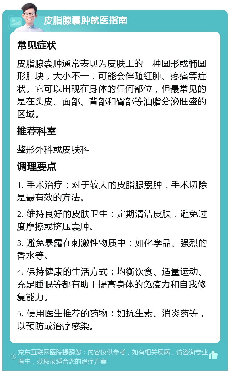 皮脂腺囊肿就医指南 常见症状 皮脂腺囊肿通常表现为皮肤上的一种圆形或椭圆形肿块，大小不一，可能会伴随红肿、疼痛等症状。它可以出现在身体的任何部位，但最常见的是在头皮、面部、背部和臀部等油脂分泌旺盛的区域。 推荐科室 整形外科或皮肤科 调理要点 1. 手术治疗：对于较大的皮脂腺囊肿，手术切除是最有效的方法。 2. 维持良好的皮肤卫生：定期清洁皮肤，避免过度摩擦或挤压囊肿。 3. 避免暴露在刺激性物质中：如化学品、强烈的香水等。 4. 保持健康的生活方式：均衡饮食、适量运动、充足睡眠等都有助于提高身体的免疫力和自我修复能力。 5. 使用医生推荐的药物：如抗生素、消炎药等，以预防或治疗感染。