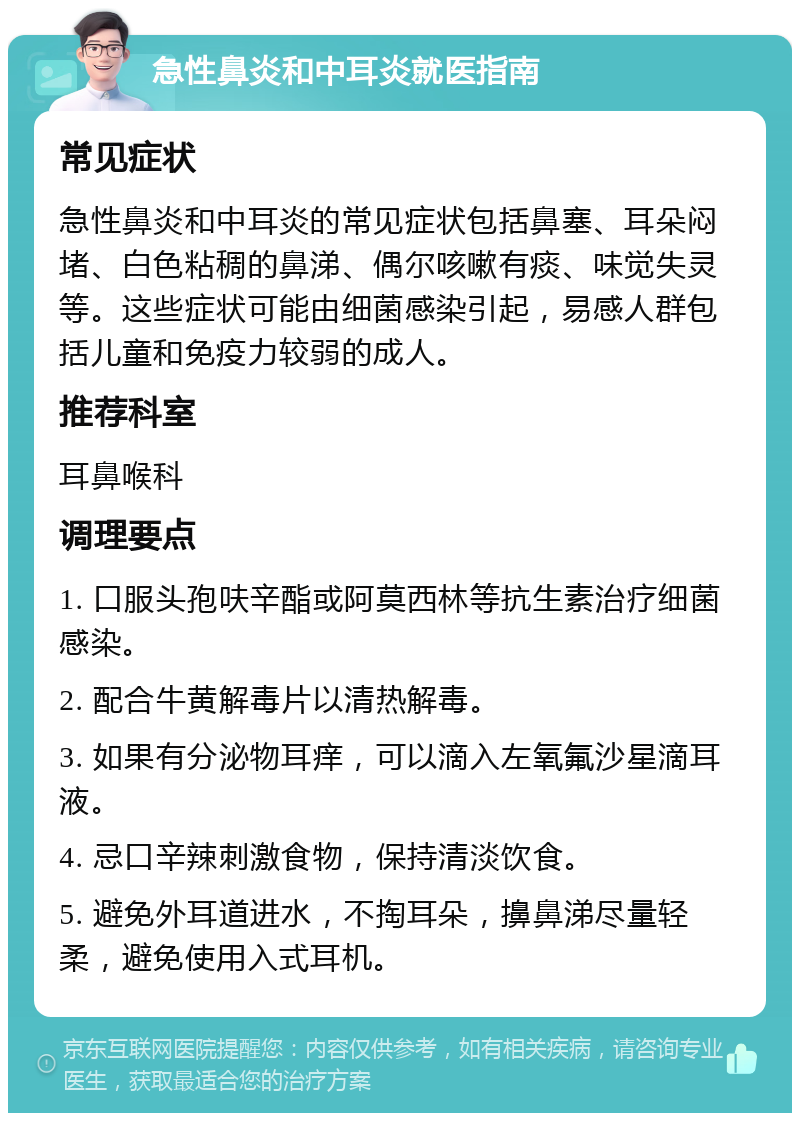 急性鼻炎和中耳炎就医指南 常见症状 急性鼻炎和中耳炎的常见症状包括鼻塞、耳朵闷堵、白色粘稠的鼻涕、偶尔咳嗽有痰、味觉失灵等。这些症状可能由细菌感染引起，易感人群包括儿童和免疫力较弱的成人。 推荐科室 耳鼻喉科 调理要点 1. 口服头孢呋辛酯或阿莫西林等抗生素治疗细菌感染。 2. 配合牛黄解毒片以清热解毒。 3. 如果有分泌物耳痒，可以滴入左氧氟沙星滴耳液。 4. 忌口辛辣刺激食物，保持清淡饮食。 5. 避免外耳道进水，不掏耳朵，擤鼻涕尽量轻柔，避免使用入式耳机。