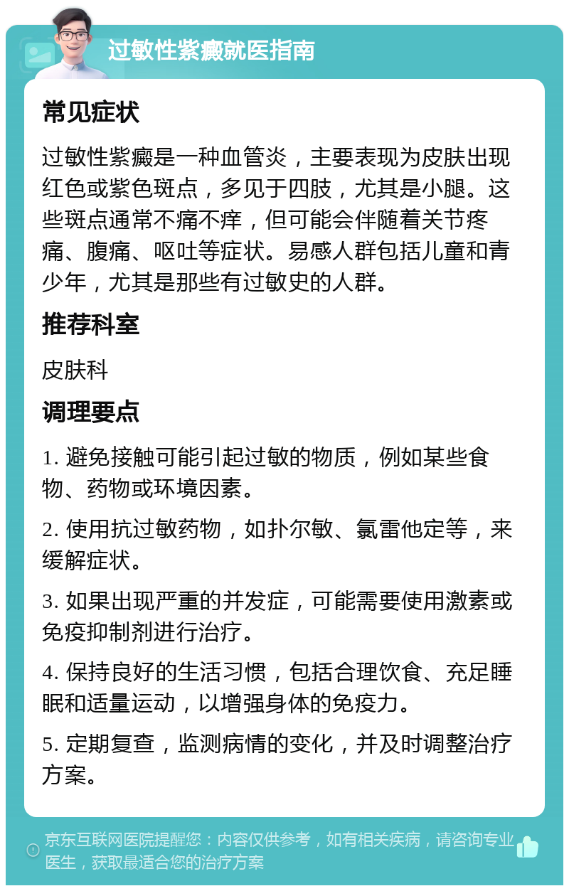 过敏性紫癜就医指南 常见症状 过敏性紫癜是一种血管炎，主要表现为皮肤出现红色或紫色斑点，多见于四肢，尤其是小腿。这些斑点通常不痛不痒，但可能会伴随着关节疼痛、腹痛、呕吐等症状。易感人群包括儿童和青少年，尤其是那些有过敏史的人群。 推荐科室 皮肤科 调理要点 1. 避免接触可能引起过敏的物质，例如某些食物、药物或环境因素。 2. 使用抗过敏药物，如扑尔敏、氯雷他定等，来缓解症状。 3. 如果出现严重的并发症，可能需要使用激素或免疫抑制剂进行治疗。 4. 保持良好的生活习惯，包括合理饮食、充足睡眠和适量运动，以增强身体的免疫力。 5. 定期复查，监测病情的变化，并及时调整治疗方案。