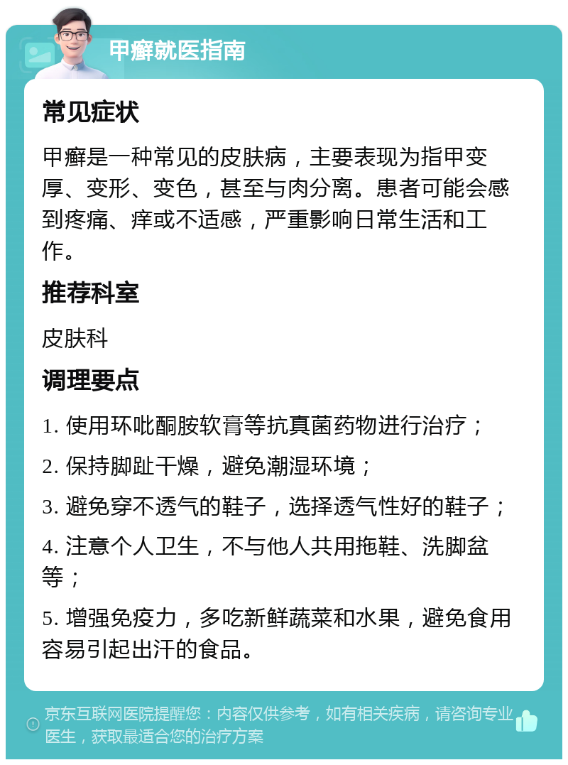 甲癣就医指南 常见症状 甲癣是一种常见的皮肤病，主要表现为指甲变厚、变形、变色，甚至与肉分离。患者可能会感到疼痛、痒或不适感，严重影响日常生活和工作。 推荐科室 皮肤科 调理要点 1. 使用环吡酮胺软膏等抗真菌药物进行治疗； 2. 保持脚趾干燥，避免潮湿环境； 3. 避免穿不透气的鞋子，选择透气性好的鞋子； 4. 注意个人卫生，不与他人共用拖鞋、洗脚盆等； 5. 增强免疫力，多吃新鲜蔬菜和水果，避免食用容易引起出汗的食品。