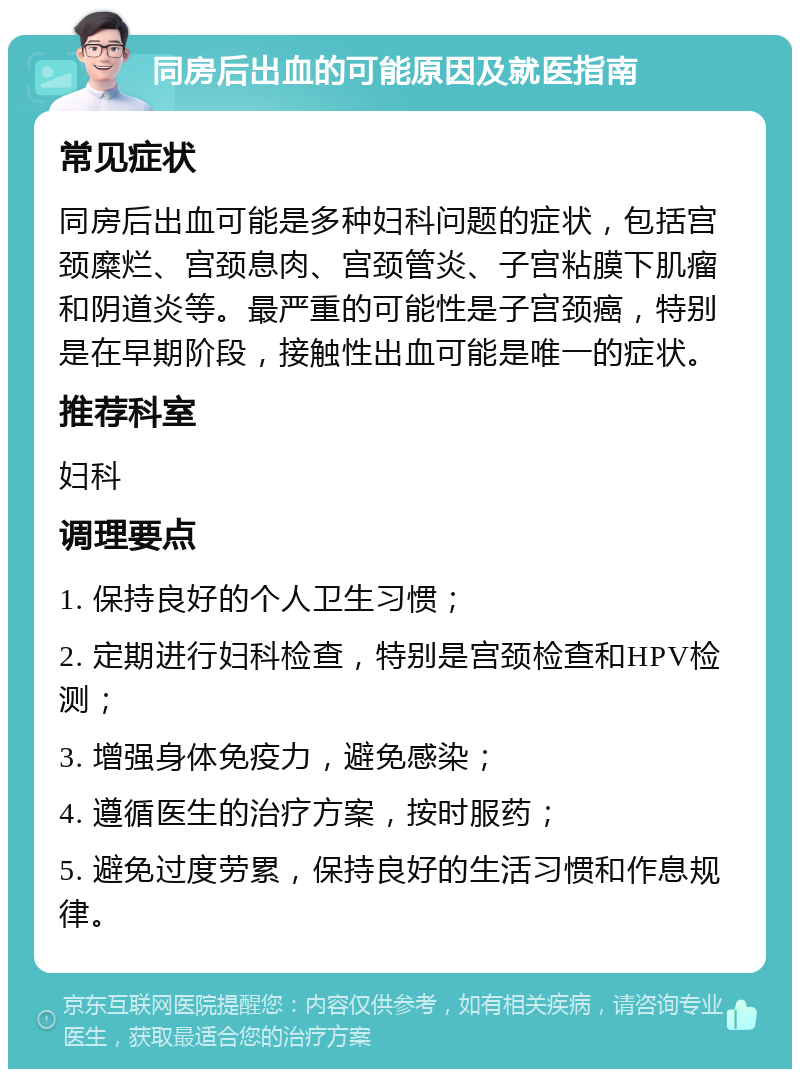 同房后出血的可能原因及就医指南 常见症状 同房后出血可能是多种妇科问题的症状，包括宫颈糜烂、宫颈息肉、宫颈管炎、子宫粘膜下肌瘤和阴道炎等。最严重的可能性是子宫颈癌，特别是在早期阶段，接触性出血可能是唯一的症状。 推荐科室 妇科 调理要点 1. 保持良好的个人卫生习惯； 2. 定期进行妇科检查，特别是宫颈检查和HPV检测； 3. 增强身体免疫力，避免感染； 4. 遵循医生的治疗方案，按时服药； 5. 避免过度劳累，保持良好的生活习惯和作息规律。