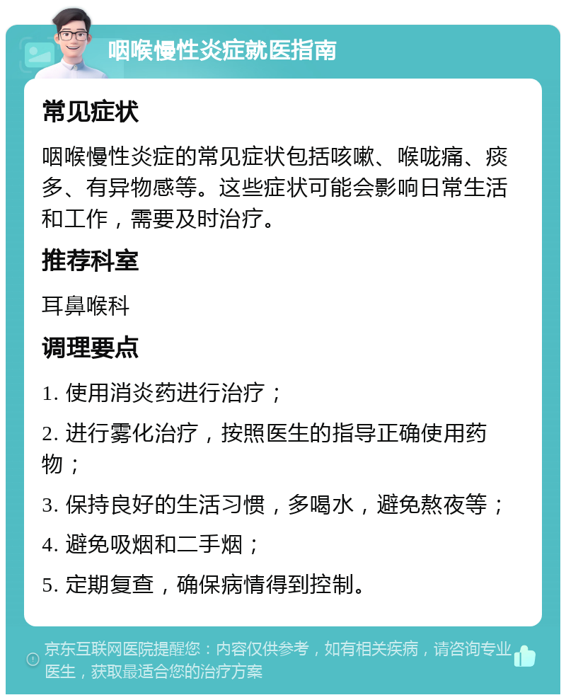 咽喉慢性炎症就医指南 常见症状 咽喉慢性炎症的常见症状包括咳嗽、喉咙痛、痰多、有异物感等。这些症状可能会影响日常生活和工作，需要及时治疗。 推荐科室 耳鼻喉科 调理要点 1. 使用消炎药进行治疗； 2. 进行雾化治疗，按照医生的指导正确使用药物； 3. 保持良好的生活习惯，多喝水，避免熬夜等； 4. 避免吸烟和二手烟； 5. 定期复查，确保病情得到控制。