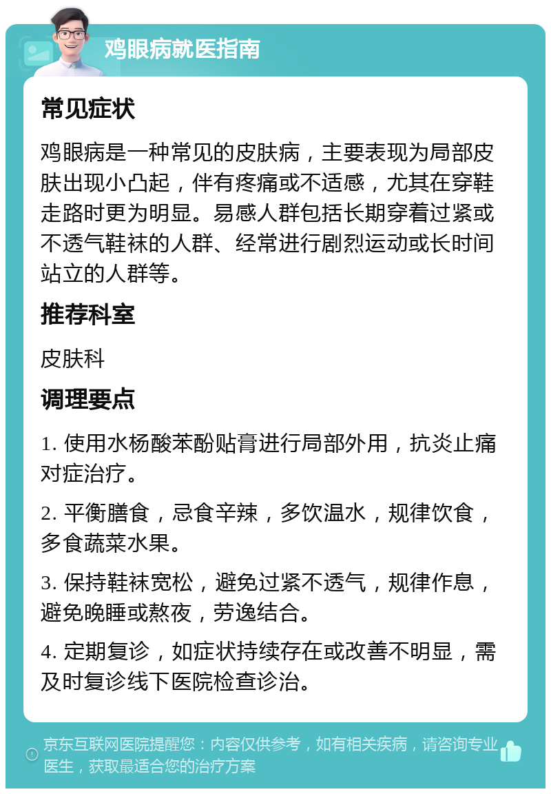 鸡眼病就医指南 常见症状 鸡眼病是一种常见的皮肤病，主要表现为局部皮肤出现小凸起，伴有疼痛或不适感，尤其在穿鞋走路时更为明显。易感人群包括长期穿着过紧或不透气鞋袜的人群、经常进行剧烈运动或长时间站立的人群等。 推荐科室 皮肤科 调理要点 1. 使用水杨酸苯酚贴膏进行局部外用，抗炎止痛对症治疗。 2. 平衡膳食，忌食辛辣，多饮温水，规律饮食，多食蔬菜水果。 3. 保持鞋袜宽松，避免过紧不透气，规律作息，避免晚睡或熬夜，劳逸结合。 4. 定期复诊，如症状持续存在或改善不明显，需及时复诊线下医院检查诊治。