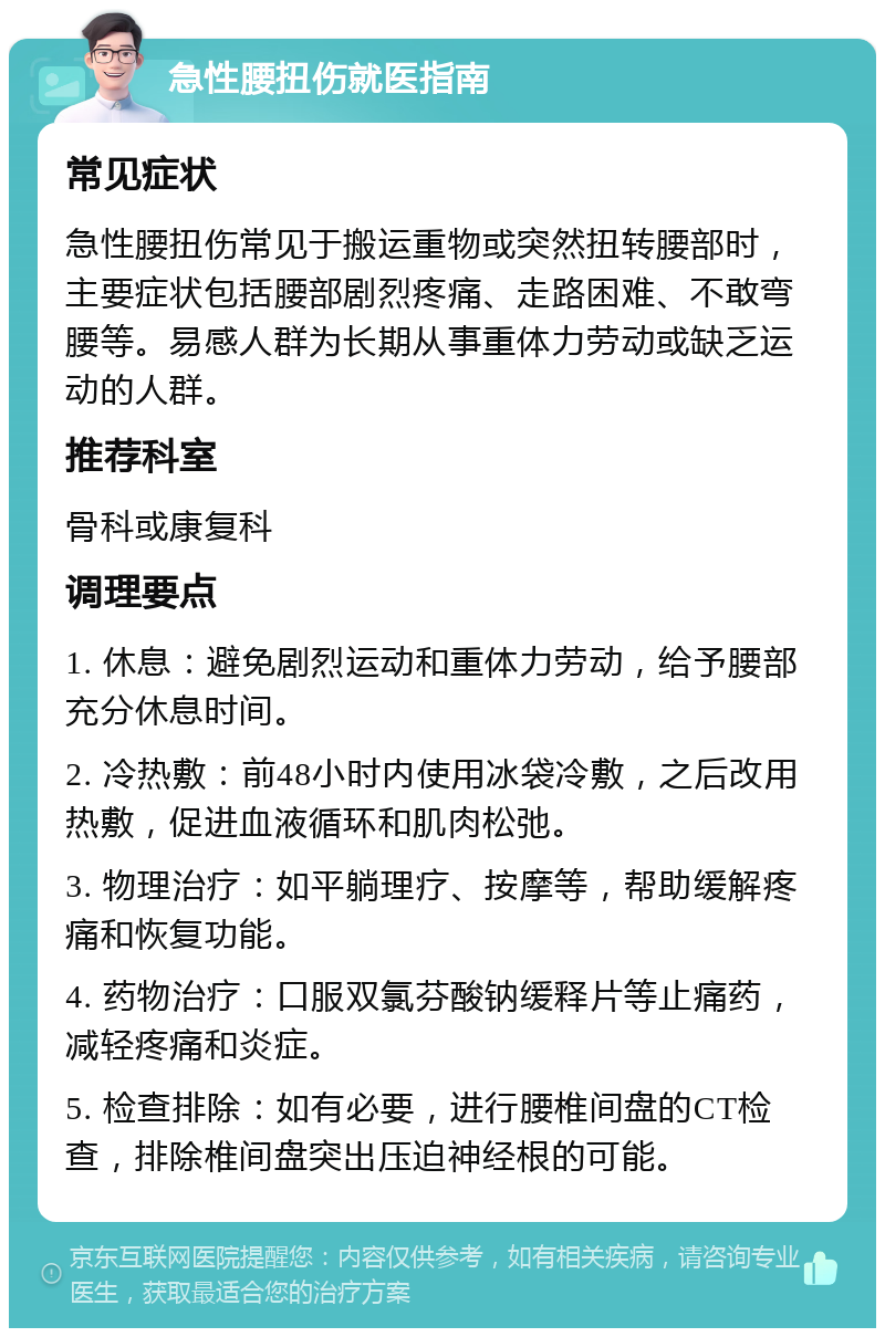 急性腰扭伤就医指南 常见症状 急性腰扭伤常见于搬运重物或突然扭转腰部时，主要症状包括腰部剧烈疼痛、走路困难、不敢弯腰等。易感人群为长期从事重体力劳动或缺乏运动的人群。 推荐科室 骨科或康复科 调理要点 1. 休息：避免剧烈运动和重体力劳动，给予腰部充分休息时间。 2. 冷热敷：前48小时内使用冰袋冷敷，之后改用热敷，促进血液循环和肌肉松弛。 3. 物理治疗：如平躺理疗、按摩等，帮助缓解疼痛和恢复功能。 4. 药物治疗：口服双氯芬酸钠缓释片等止痛药，减轻疼痛和炎症。 5. 检查排除：如有必要，进行腰椎间盘的CT检查，排除椎间盘突出压迫神经根的可能。