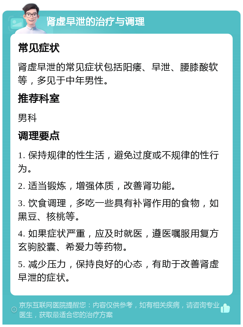 肾虚早泄的治疗与调理 常见症状 肾虚早泄的常见症状包括阳痿、早泄、腰膝酸软等，多见于中年男性。 推荐科室 男科 调理要点 1. 保持规律的性生活，避免过度或不规律的性行为。 2. 适当锻炼，增强体质，改善肾功能。 3. 饮食调理，多吃一些具有补肾作用的食物，如黑豆、核桃等。 4. 如果症状严重，应及时就医，遵医嘱服用复方玄驹胶囊、希爱力等药物。 5. 减少压力，保持良好的心态，有助于改善肾虚早泄的症状。