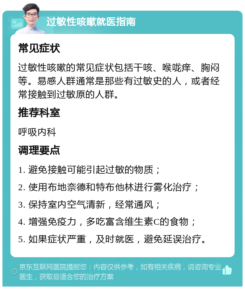 过敏性咳嗽就医指南 常见症状 过敏性咳嗽的常见症状包括干咳、喉咙痒、胸闷等。易感人群通常是那些有过敏史的人，或者经常接触到过敏原的人群。 推荐科室 呼吸内科 调理要点 1. 避免接触可能引起过敏的物质； 2. 使用布地奈德和特布他林进行雾化治疗； 3. 保持室内空气清新，经常通风； 4. 增强免疫力，多吃富含维生素C的食物； 5. 如果症状严重，及时就医，避免延误治疗。