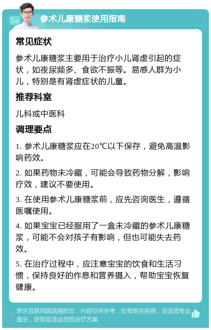 参术儿康糖浆使用指南 常见症状 参术儿康糖浆主要用于治疗小儿肾虚引起的症状，如夜尿频多、食欲不振等。易感人群为小儿，特别是有肾虚症状的儿童。 推荐科室 儿科或中医科 调理要点 1. 参术儿康糖浆应在20℃以下保存，避免高温影响药效。 2. 如果药物未冷藏，可能会导致药物分解，影响疗效，建议不要使用。 3. 在使用参术儿康糖浆前，应先咨询医生，遵循医嘱使用。 4. 如果宝宝已经服用了一盒未冷藏的参术儿康糖浆，可能不会对孩子有影响，但也可能失去药效。 5. 在治疗过程中，应注意宝宝的饮食和生活习惯，保持良好的作息和营养摄入，帮助宝宝恢复健康。