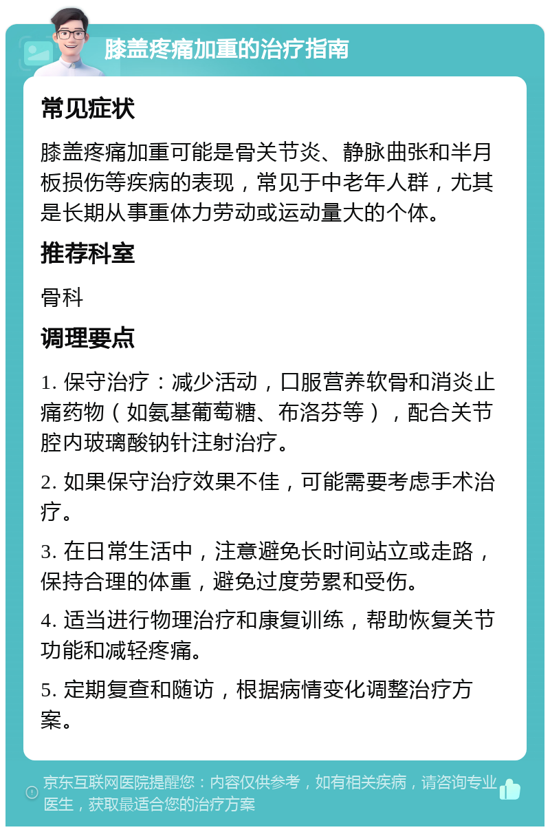 膝盖疼痛加重的治疗指南 常见症状 膝盖疼痛加重可能是骨关节炎、静脉曲张和半月板损伤等疾病的表现，常见于中老年人群，尤其是长期从事重体力劳动或运动量大的个体。 推荐科室 骨科 调理要点 1. 保守治疗：减少活动，口服营养软骨和消炎止痛药物（如氨基葡萄糖、布洛芬等），配合关节腔内玻璃酸钠针注射治疗。 2. 如果保守治疗效果不佳，可能需要考虑手术治疗。 3. 在日常生活中，注意避免长时间站立或走路，保持合理的体重，避免过度劳累和受伤。 4. 适当进行物理治疗和康复训练，帮助恢复关节功能和减轻疼痛。 5. 定期复查和随访，根据病情变化调整治疗方案。