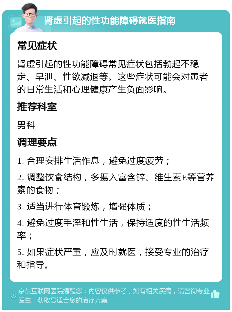 肾虚引起的性功能障碍就医指南 常见症状 肾虚引起的性功能障碍常见症状包括勃起不稳定、早泄、性欲减退等。这些症状可能会对患者的日常生活和心理健康产生负面影响。 推荐科室 男科 调理要点 1. 合理安排生活作息，避免过度疲劳； 2. 调整饮食结构，多摄入富含锌、维生素E等营养素的食物； 3. 适当进行体育锻炼，增强体质； 4. 避免过度手淫和性生活，保持适度的性生活频率； 5. 如果症状严重，应及时就医，接受专业的治疗和指导。