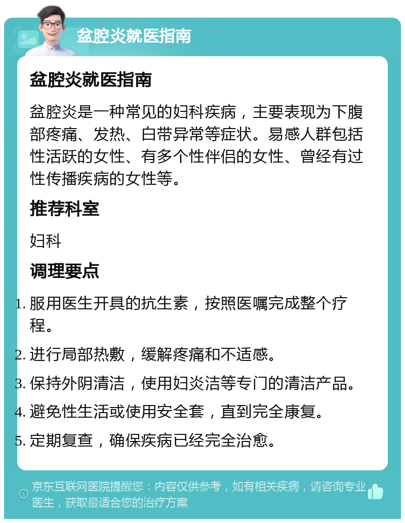 盆腔炎就医指南 盆腔炎就医指南 盆腔炎是一种常见的妇科疾病，主要表现为下腹部疼痛、发热、白带异常等症状。易感人群包括性活跃的女性、有多个性伴侣的女性、曾经有过性传播疾病的女性等。 推荐科室 妇科 调理要点 服用医生开具的抗生素，按照医嘱完成整个疗程。 进行局部热敷，缓解疼痛和不适感。 保持外阴清洁，使用妇炎洁等专门的清洁产品。 避免性生活或使用安全套，直到完全康复。 定期复查，确保疾病已经完全治愈。