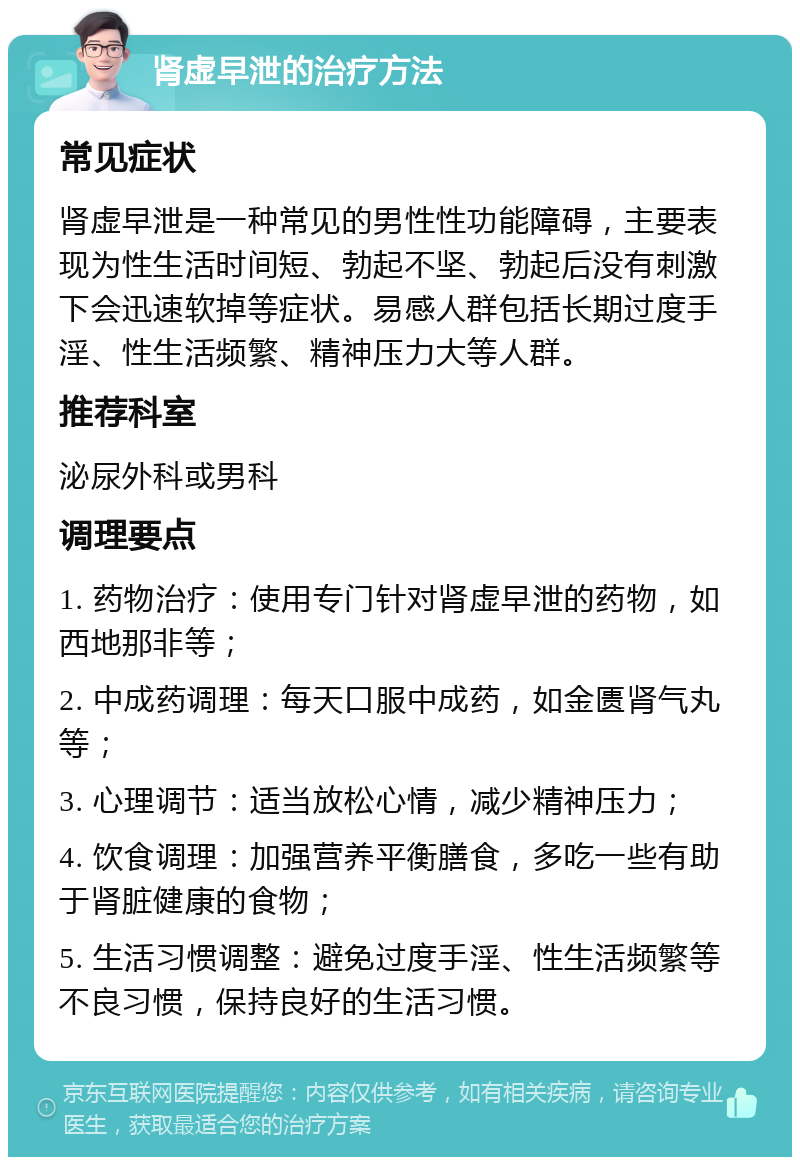 肾虚早泄的治疗方法 常见症状 肾虚早泄是一种常见的男性性功能障碍，主要表现为性生活时间短、勃起不坚、勃起后没有刺激下会迅速软掉等症状。易感人群包括长期过度手淫、性生活频繁、精神压力大等人群。 推荐科室 泌尿外科或男科 调理要点 1. 药物治疗：使用专门针对肾虚早泄的药物，如西地那非等； 2. 中成药调理：每天口服中成药，如金匮肾气丸等； 3. 心理调节：适当放松心情，减少精神压力； 4. 饮食调理：加强营养平衡膳食，多吃一些有助于肾脏健康的食物； 5. 生活习惯调整：避免过度手淫、性生活频繁等不良习惯，保持良好的生活习惯。