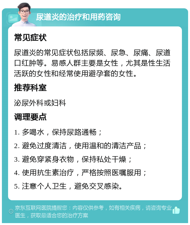 尿道炎的治疗和用药咨询 常见症状 尿道炎的常见症状包括尿频、尿急、尿痛、尿道口红肿等。易感人群主要是女性，尤其是性生活活跃的女性和经常使用避孕套的女性。 推荐科室 泌尿外科或妇科 调理要点 1. 多喝水，保持尿路通畅； 2. 避免过度清洁，使用温和的清洁产品； 3. 避免穿紧身衣物，保持私处干燥； 4. 使用抗生素治疗，严格按照医嘱服用； 5. 注意个人卫生，避免交叉感染。