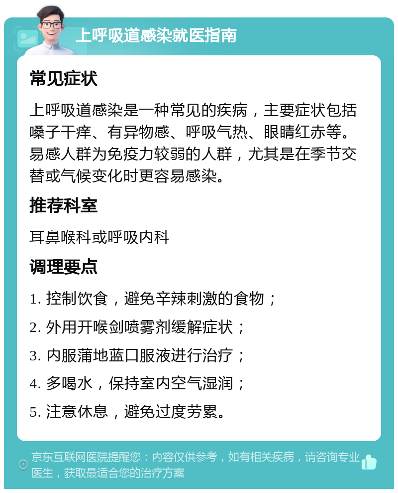 上呼吸道感染就医指南 常见症状 上呼吸道感染是一种常见的疾病，主要症状包括嗓子干痒、有异物感、呼吸气热、眼睛红赤等。易感人群为免疫力较弱的人群，尤其是在季节交替或气候变化时更容易感染。 推荐科室 耳鼻喉科或呼吸内科 调理要点 1. 控制饮食，避免辛辣刺激的食物； 2. 外用开喉剑喷雾剂缓解症状； 3. 内服蒲地蓝口服液进行治疗； 4. 多喝水，保持室内空气湿润； 5. 注意休息，避免过度劳累。