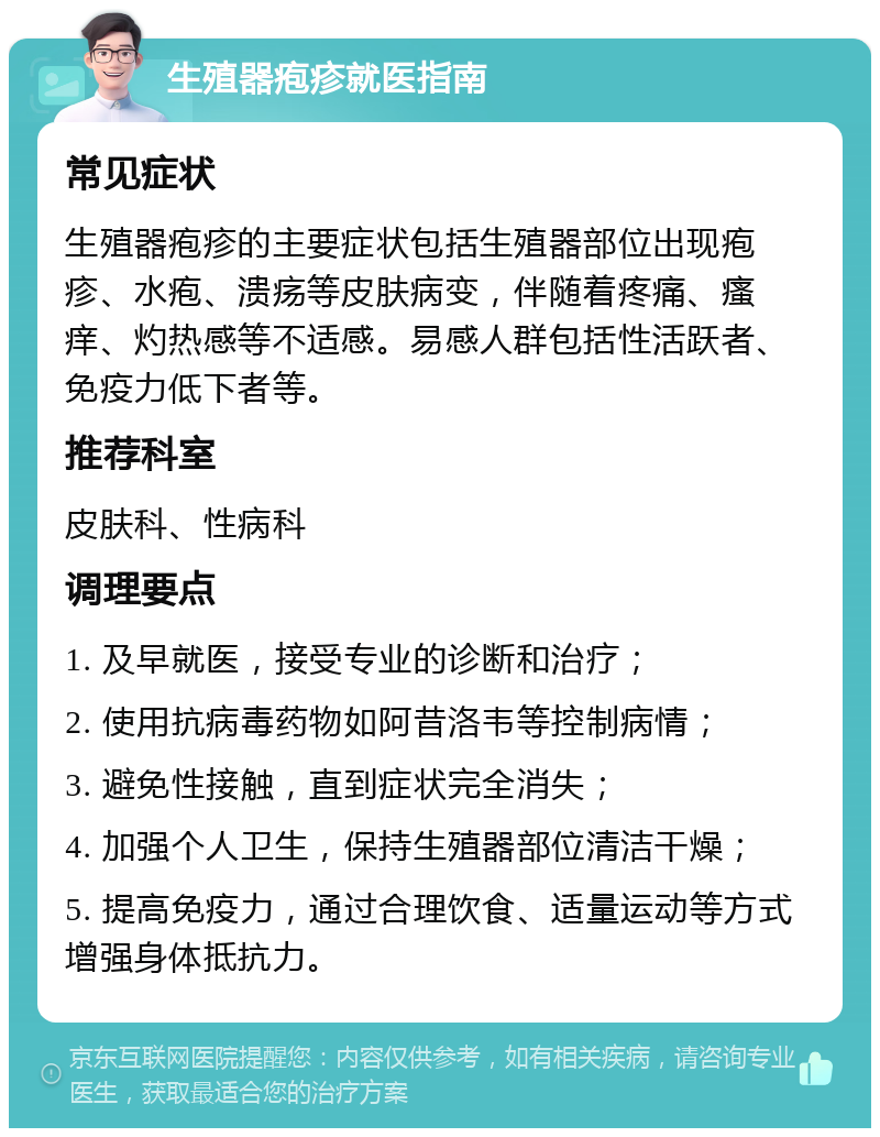 生殖器疱疹就医指南 常见症状 生殖器疱疹的主要症状包括生殖器部位出现疱疹、水疱、溃疡等皮肤病变，伴随着疼痛、瘙痒、灼热感等不适感。易感人群包括性活跃者、免疫力低下者等。 推荐科室 皮肤科、性病科 调理要点 1. 及早就医，接受专业的诊断和治疗； 2. 使用抗病毒药物如阿昔洛韦等控制病情； 3. 避免性接触，直到症状完全消失； 4. 加强个人卫生，保持生殖器部位清洁干燥； 5. 提高免疫力，通过合理饮食、适量运动等方式增强身体抵抗力。