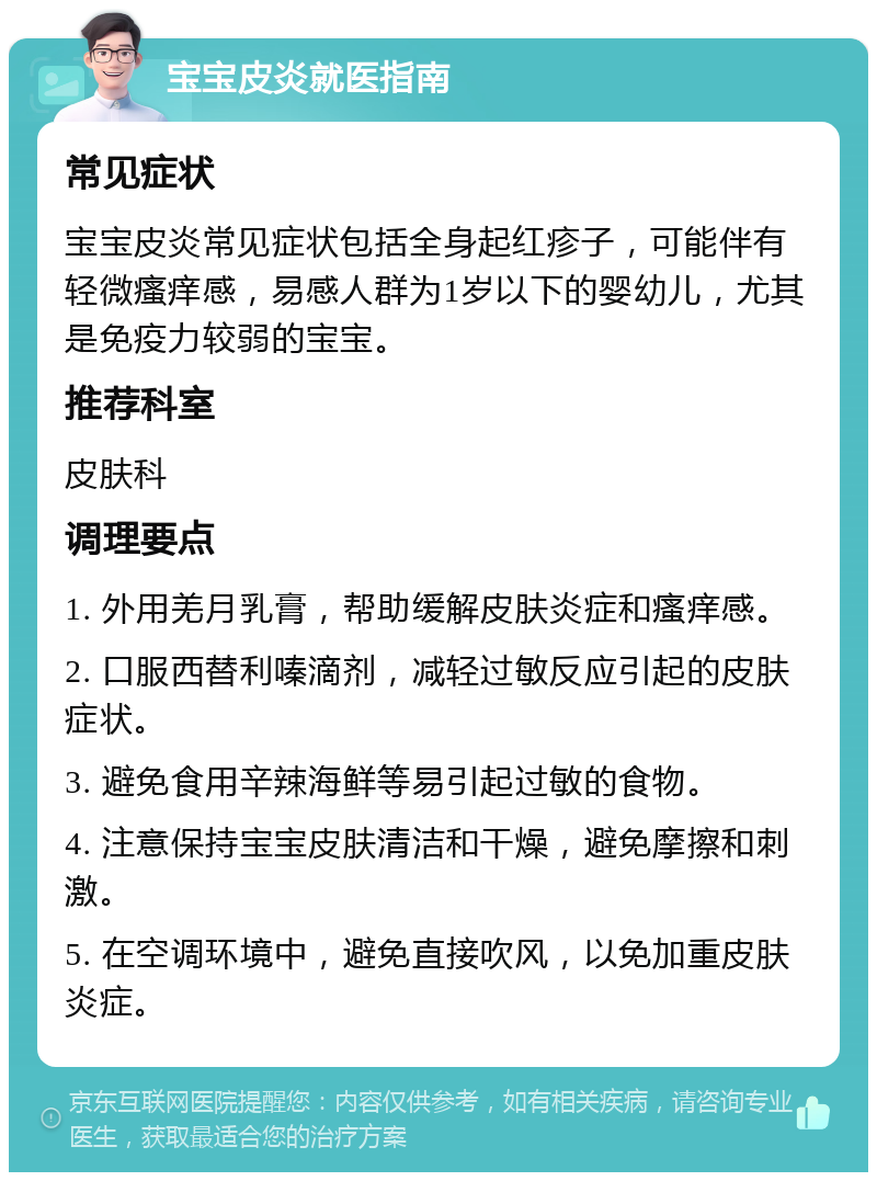 宝宝皮炎就医指南 常见症状 宝宝皮炎常见症状包括全身起红疹子，可能伴有轻微瘙痒感，易感人群为1岁以下的婴幼儿，尤其是免疫力较弱的宝宝。 推荐科室 皮肤科 调理要点 1. 外用羌月乳膏，帮助缓解皮肤炎症和瘙痒感。 2. 口服西替利嗪滴剂，减轻过敏反应引起的皮肤症状。 3. 避免食用辛辣海鲜等易引起过敏的食物。 4. 注意保持宝宝皮肤清洁和干燥，避免摩擦和刺激。 5. 在空调环境中，避免直接吹风，以免加重皮肤炎症。