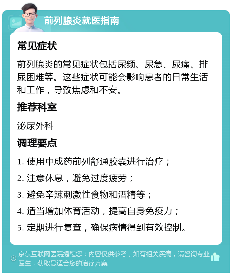 前列腺炎就医指南 常见症状 前列腺炎的常见症状包括尿频、尿急、尿痛、排尿困难等。这些症状可能会影响患者的日常生活和工作，导致焦虑和不安。 推荐科室 泌尿外科 调理要点 1. 使用中成药前列舒通胶囊进行治疗； 2. 注意休息，避免过度疲劳； 3. 避免辛辣刺激性食物和酒精等； 4. 适当增加体育活动，提高自身免疫力； 5. 定期进行复查，确保病情得到有效控制。