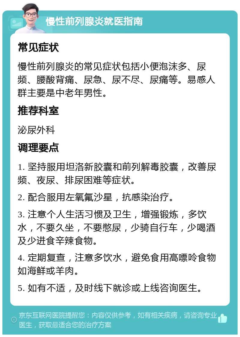 慢性前列腺炎就医指南 常见症状 慢性前列腺炎的常见症状包括小便泡沫多、尿频、腰酸背痛、尿急、尿不尽、尿痛等。易感人群主要是中老年男性。 推荐科室 泌尿外科 调理要点 1. 坚持服用坦洛新胶囊和前列解毒胶囊，改善尿频、夜尿、排尿困难等症状。 2. 配合服用左氧氟沙星，抗感染治疗。 3. 注意个人生活习惯及卫生，增强锻炼，多饮水，不要久坐，不要憋尿，少骑自行车，少喝酒及少进食辛辣食物。 4. 定期复查，注意多饮水，避免食用高嘌呤食物如海鲜或羊肉。 5. 如有不适，及时线下就诊或上线咨询医生。