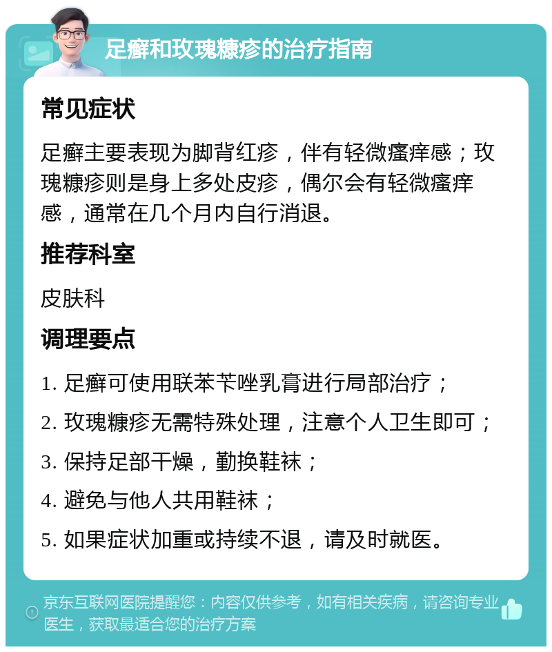 足癣和玫瑰糠疹的治疗指南 常见症状 足癣主要表现为脚背红疹，伴有轻微瘙痒感；玫瑰糠疹则是身上多处皮疹，偶尔会有轻微瘙痒感，通常在几个月内自行消退。 推荐科室 皮肤科 调理要点 1. 足癣可使用联苯苄唑乳膏进行局部治疗； 2. 玫瑰糠疹无需特殊处理，注意个人卫生即可； 3. 保持足部干燥，勤换鞋袜； 4. 避免与他人共用鞋袜； 5. 如果症状加重或持续不退，请及时就医。