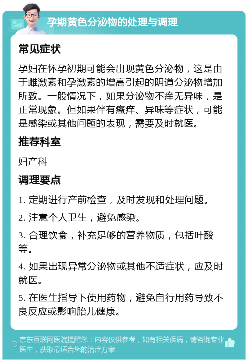 孕期黄色分泌物的处理与调理 常见症状 孕妇在怀孕初期可能会出现黄色分泌物，这是由于雌激素和孕激素的增高引起的阴道分泌物增加所致。一般情况下，如果分泌物不痒无异味，是正常现象。但如果伴有瘙痒、异味等症状，可能是感染或其他问题的表现，需要及时就医。 推荐科室 妇产科 调理要点 1. 定期进行产前检查，及时发现和处理问题。 2. 注意个人卫生，避免感染。 3. 合理饮食，补充足够的营养物质，包括叶酸等。 4. 如果出现异常分泌物或其他不适症状，应及时就医。 5. 在医生指导下使用药物，避免自行用药导致不良反应或影响胎儿健康。