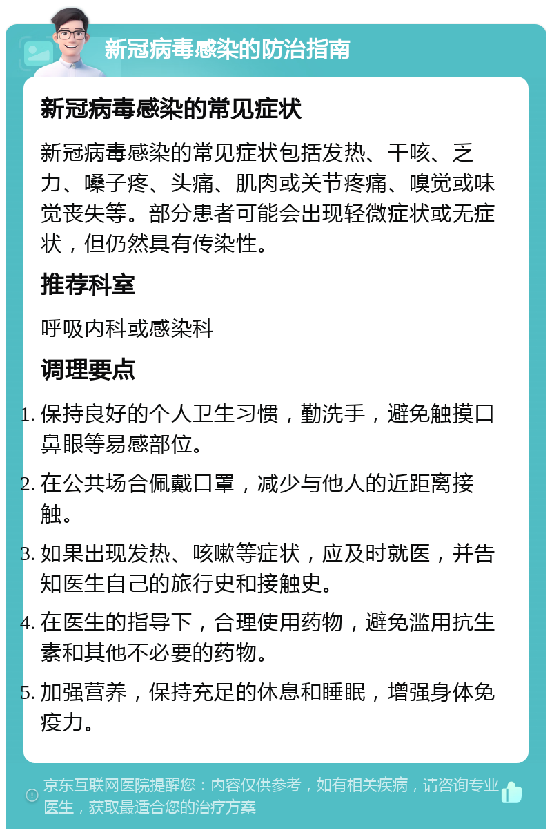 新冠病毒感染的防治指南 新冠病毒感染的常见症状 新冠病毒感染的常见症状包括发热、干咳、乏力、嗓子疼、头痛、肌肉或关节疼痛、嗅觉或味觉丧失等。部分患者可能会出现轻微症状或无症状，但仍然具有传染性。 推荐科室 呼吸内科或感染科 调理要点 保持良好的个人卫生习惯，勤洗手，避免触摸口鼻眼等易感部位。 在公共场合佩戴口罩，减少与他人的近距离接触。 如果出现发热、咳嗽等症状，应及时就医，并告知医生自己的旅行史和接触史。 在医生的指导下，合理使用药物，避免滥用抗生素和其他不必要的药物。 加强营养，保持充足的休息和睡眠，增强身体免疫力。