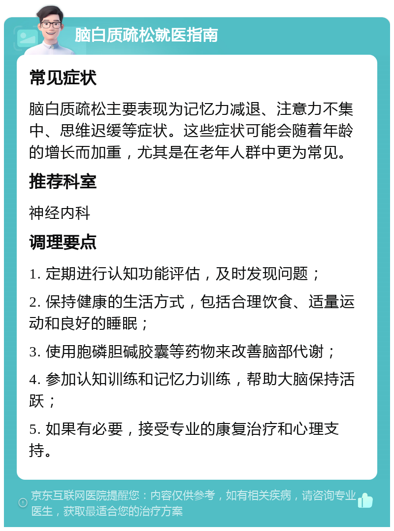 脑白质疏松就医指南 常见症状 脑白质疏松主要表现为记忆力减退、注意力不集中、思维迟缓等症状。这些症状可能会随着年龄的增长而加重，尤其是在老年人群中更为常见。 推荐科室 神经内科 调理要点 1. 定期进行认知功能评估，及时发现问题； 2. 保持健康的生活方式，包括合理饮食、适量运动和良好的睡眠； 3. 使用胞磷胆碱胶囊等药物来改善脑部代谢； 4. 参加认知训练和记忆力训练，帮助大脑保持活跃； 5. 如果有必要，接受专业的康复治疗和心理支持。