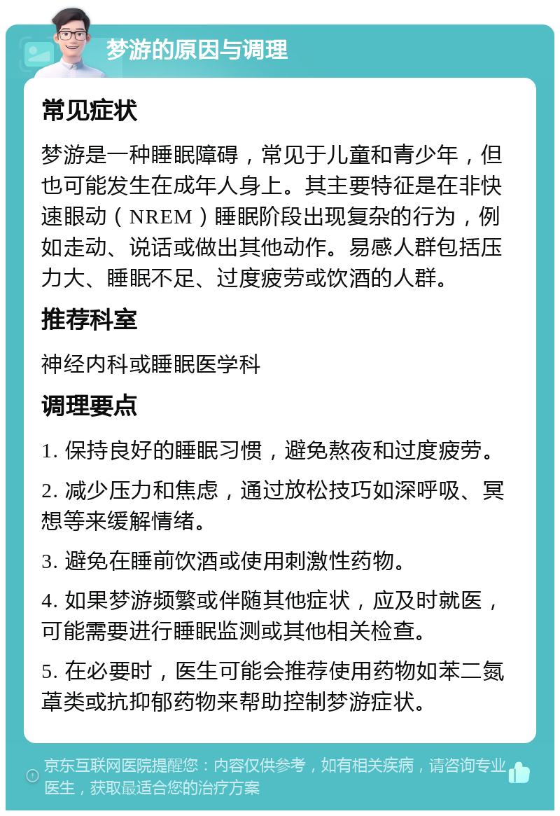 梦游的原因与调理 常见症状 梦游是一种睡眠障碍，常见于儿童和青少年，但也可能发生在成年人身上。其主要特征是在非快速眼动（NREM）睡眠阶段出现复杂的行为，例如走动、说话或做出其他动作。易感人群包括压力大、睡眠不足、过度疲劳或饮酒的人群。 推荐科室 神经内科或睡眠医学科 调理要点 1. 保持良好的睡眠习惯，避免熬夜和过度疲劳。 2. 减少压力和焦虑，通过放松技巧如深呼吸、冥想等来缓解情绪。 3. 避免在睡前饮酒或使用刺激性药物。 4. 如果梦游频繁或伴随其他症状，应及时就医，可能需要进行睡眠监测或其他相关检查。 5. 在必要时，医生可能会推荐使用药物如苯二氮䓬类或抗抑郁药物来帮助控制梦游症状。